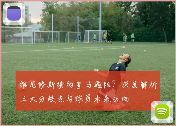 维尼修斯续约皇马遇阻?深度解析三大分歧点与球员未来去向