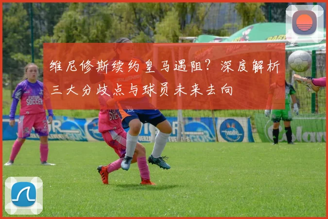 维尼修斯续约皇马遇阻?深度解析三大分歧点与球员未来去向