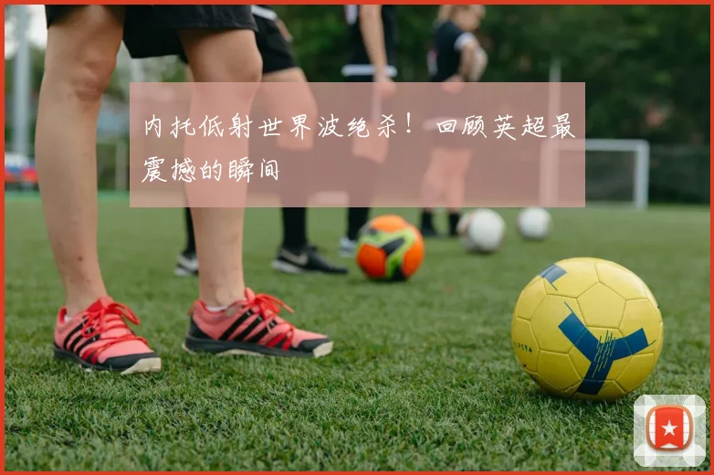 内托低射世界波绝杀!回顾英超最震撼的瞬间
