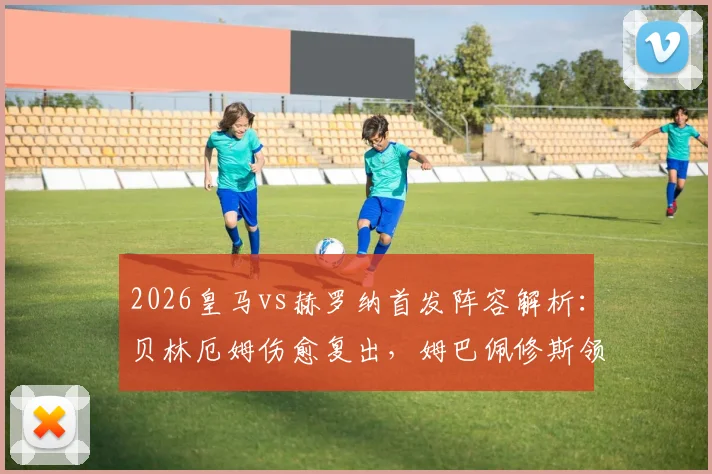 2026皇马vs赫罗纳首发阵容解析：贝林厄姆伤愈复出，姆巴佩修斯领衔锋线，比赛胜负预测