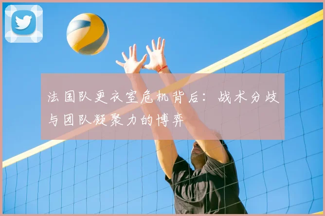 法国队更衣室危机背后：战术分歧与团队凝聚力的博弈