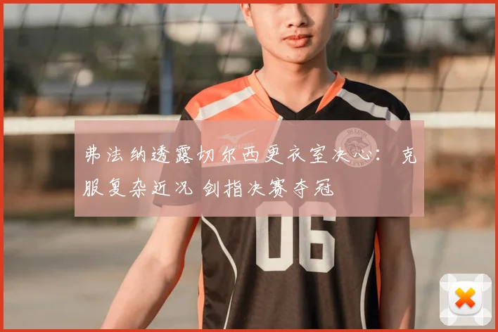 弗法纳透露切尔西更衣室决心：克服复杂近况 剑指决赛夺冠