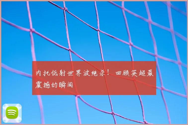 内托低射世界波绝杀!回顾英超最震撼的瞬间