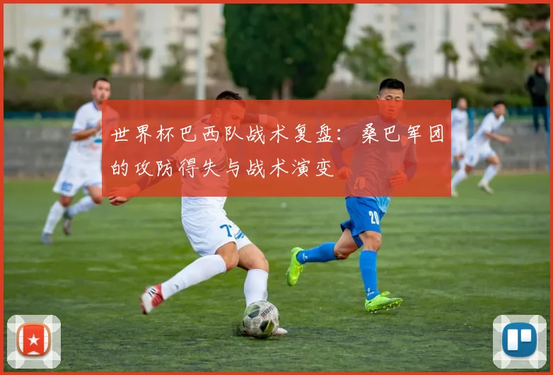 世界杯巴西队战术复盘：桑巴军团的攻防得失与战术演变