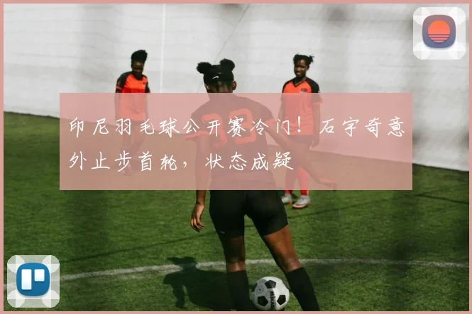 印尼羽毛球公开赛冷门!石宇奇意外止步首轮,状态成疑